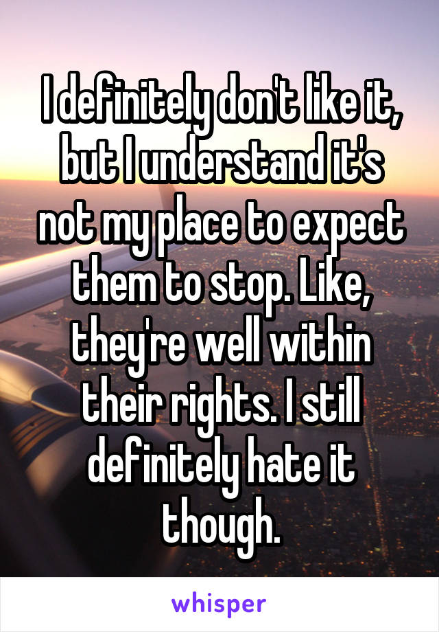 I definitely don't like it, but I understand it's not my place to expect them to stop. Like, they're well within their rights. I still definitely hate it though.