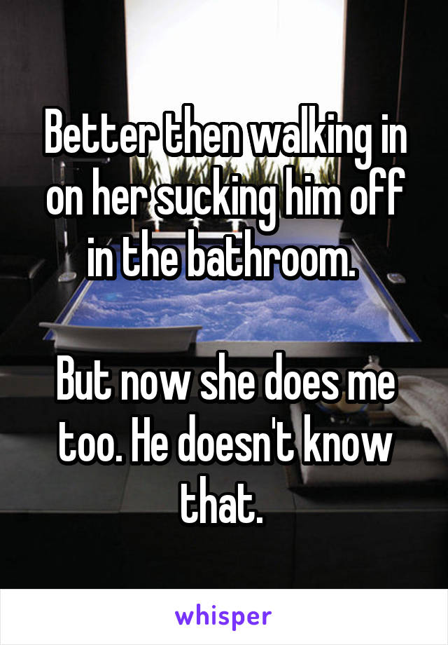 Better then walking in on her sucking him off in the bathroom. 

But now she does me too. He doesn't know that. 