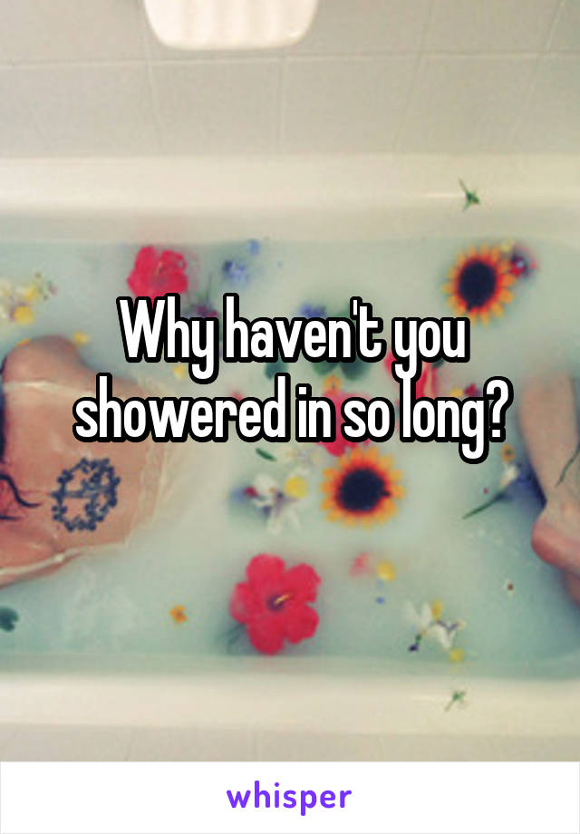 Why haven't you showered in so long?
