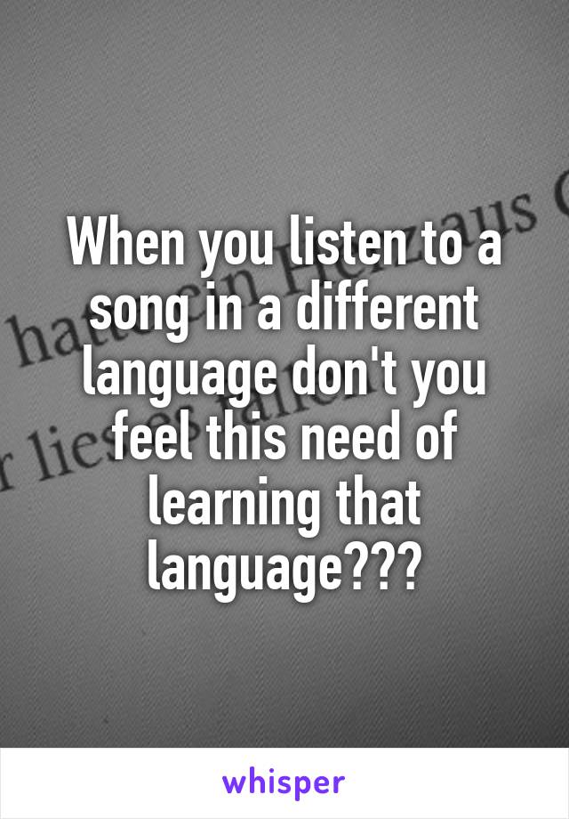 When you listen to a song in a different language don't you feel this need of learning that language???