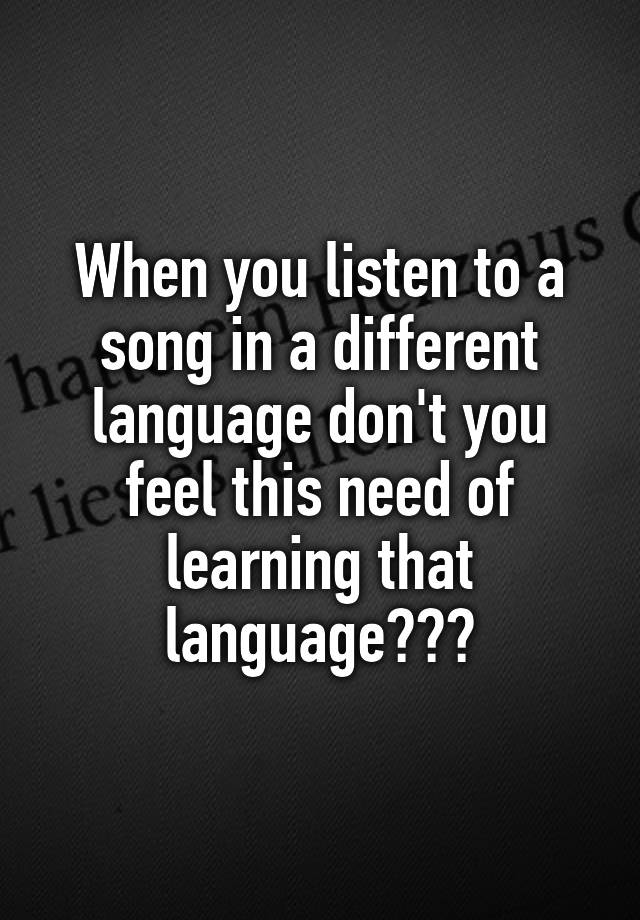 When you listen to a song in a different language don't you feel this need of learning that language???