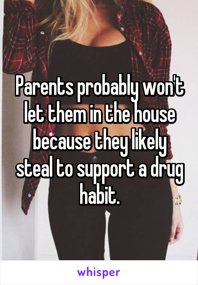 Parents probably won't let them in the house because they likely steal to support a drug habit.