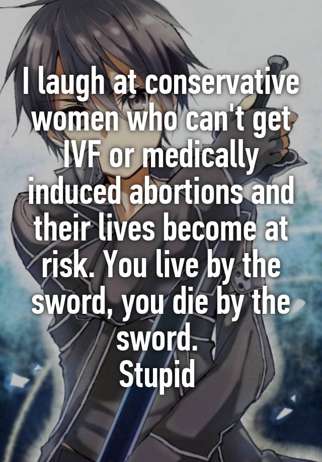 I laugh at conservative women who can't get IVF or medically induced abortions and their lives become at risk. You live by the sword, you die by the sword. 
Stupid 