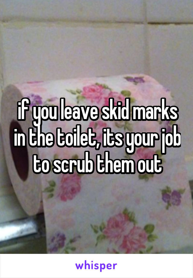 if you leave skid marks in the toilet, its your job to scrub them out