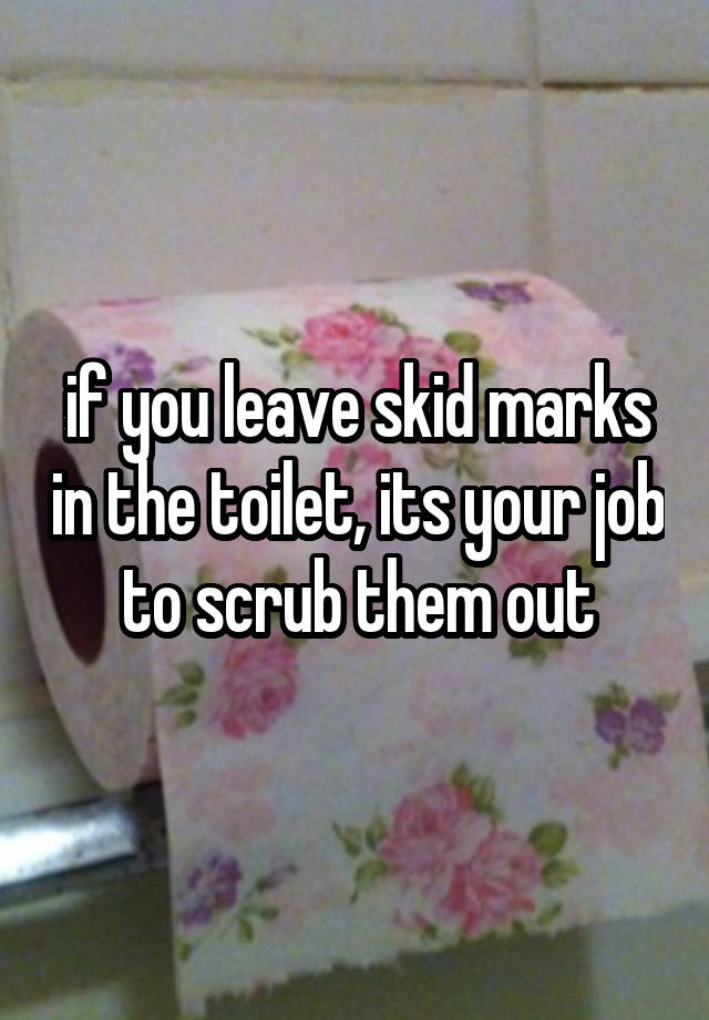 if you leave skid marks in the toilet, its your job to scrub them out