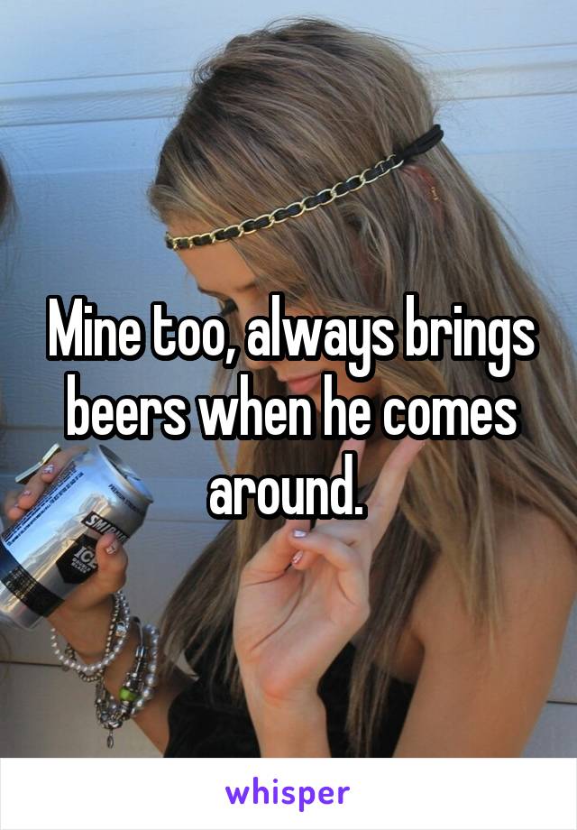 Mine too, always brings beers when he comes around. 