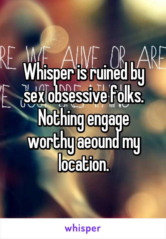 Whisper is ruined by sex obsessive folks.
Nothing engage worthy aeound my location.