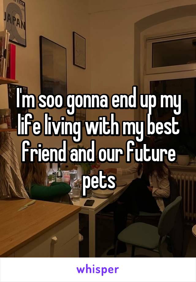 I'm soo gonna end up my life living with my best friend and our future pets