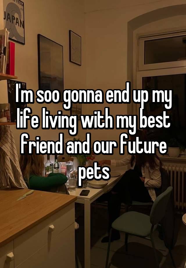 I'm soo gonna end up my life living with my best friend and our future pets