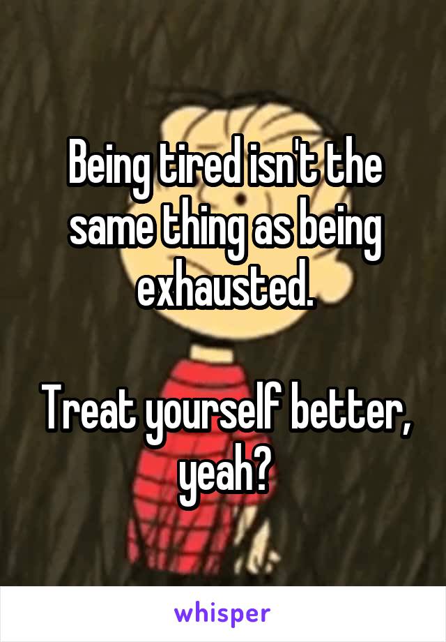 Being tired isn't the same thing as being exhausted.

Treat yourself better, yeah?