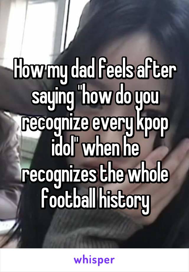 How my dad feels after saying "how do you recognize every kpop idol" when he recognizes the whole football history