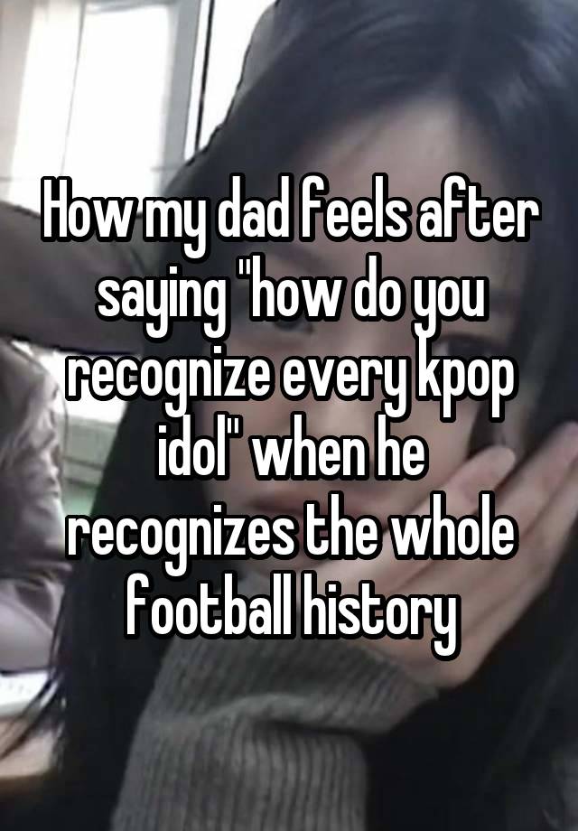 How my dad feels after saying "how do you recognize every kpop idol" when he recognizes the whole football history