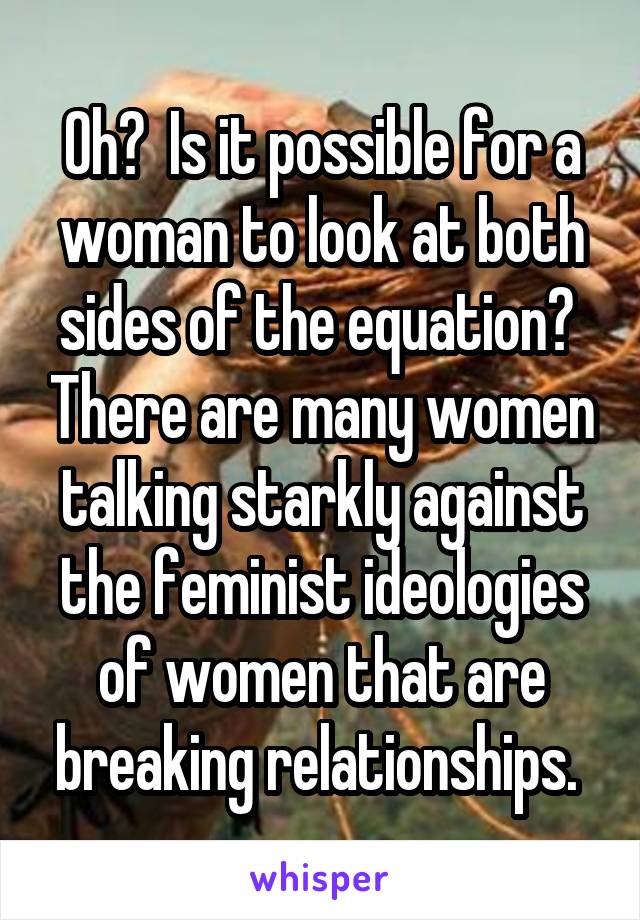 Oh?  Is it possible for a woman to look at both sides of the equation?  There are many women talking starkly against the feminist ideologies of women that are breaking relationships. 