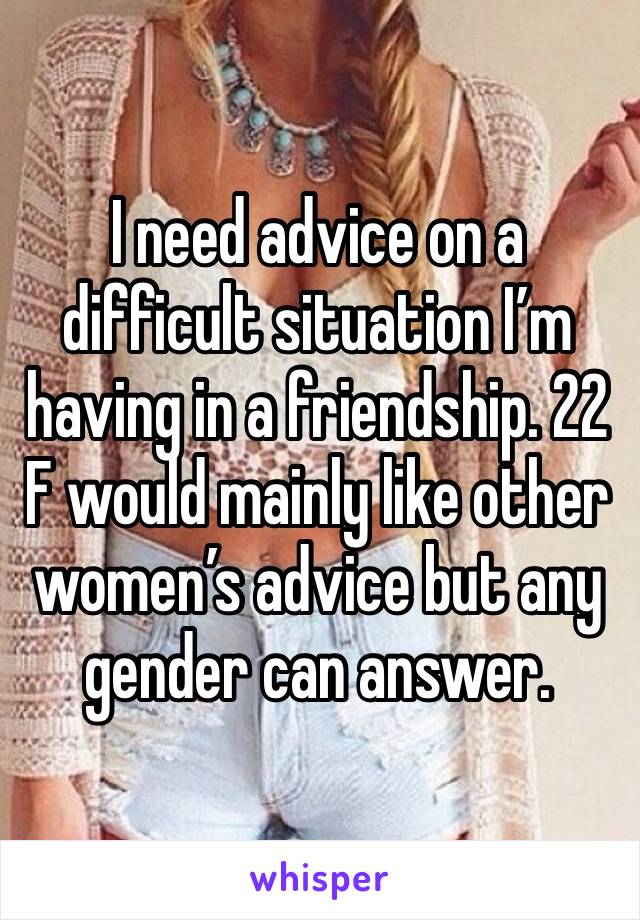 I need advice on a difficult situation I’m having in a friendship. 22 F would mainly like other women’s advice but any gender can answer. 