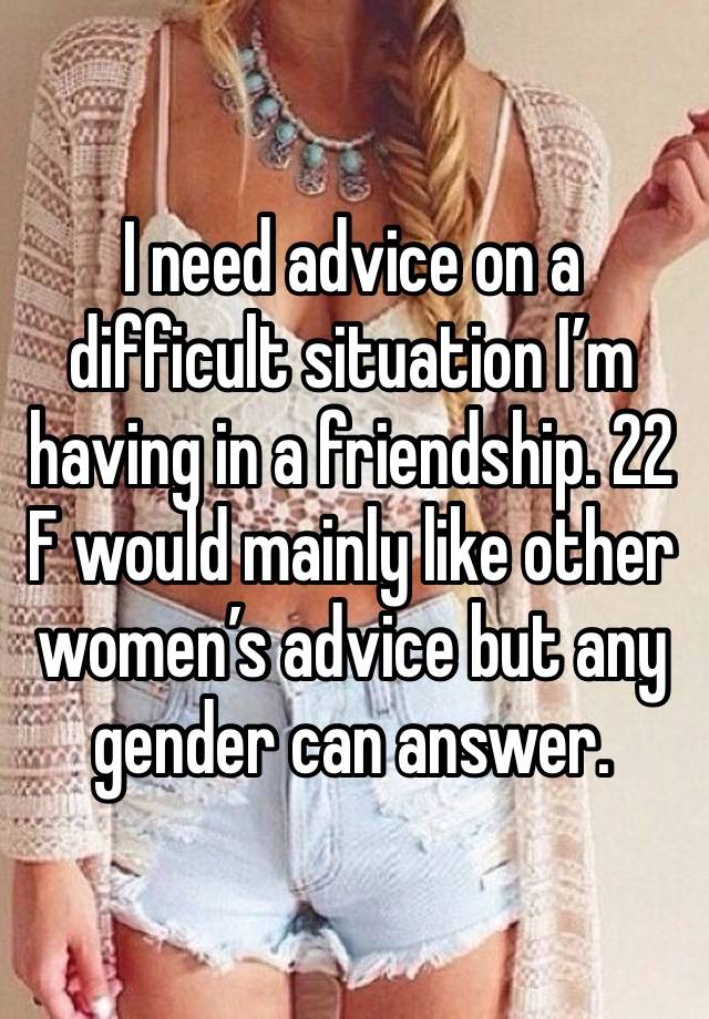 I need advice on a difficult situation I’m having in a friendship. 22 F would mainly like other women’s advice but any gender can answer. 