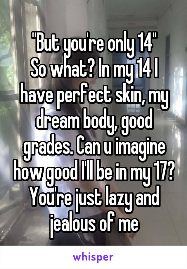 "But you're only 14"
So what? In my 14 I have perfect skin, my dream body, good grades. Can u imagine how good I'll be in my 17? You're just lazy and jealous of me