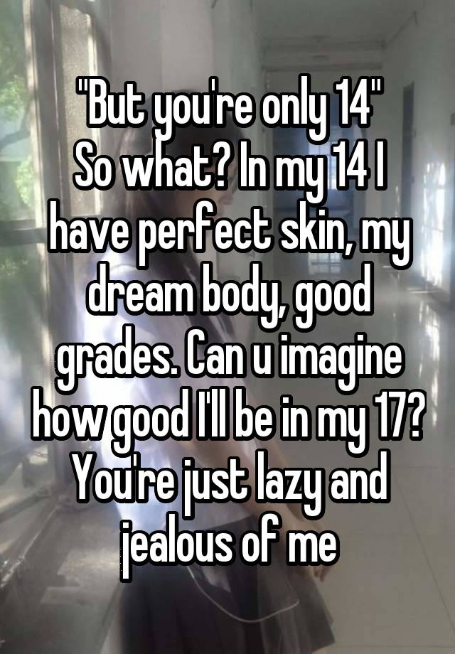 "But you're only 14"
So what? In my 14 I have perfect skin, my dream body, good grades. Can u imagine how good I'll be in my 17? You're just lazy and jealous of me