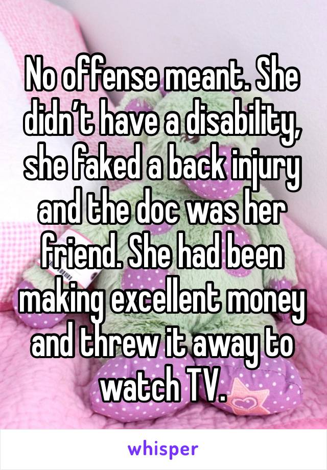 No offense meant. She didn’t have a disability, she faked a back injury and the doc was her friend. She had been making excellent money and threw it away to watch TV. 