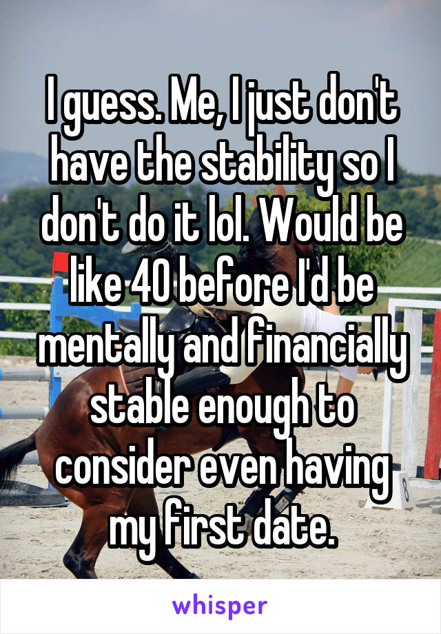 I guess. Me, I just don't have the stability so I don't do it lol. Would be like 40 before I'd be mentally and financially stable enough to consider even having my first date.