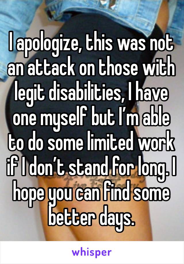 I apologize, this was not an attack on those with legit disabilities, I have one myself but I’m able to do some limited work if I don’t stand for long. I hope you can find some better days. 