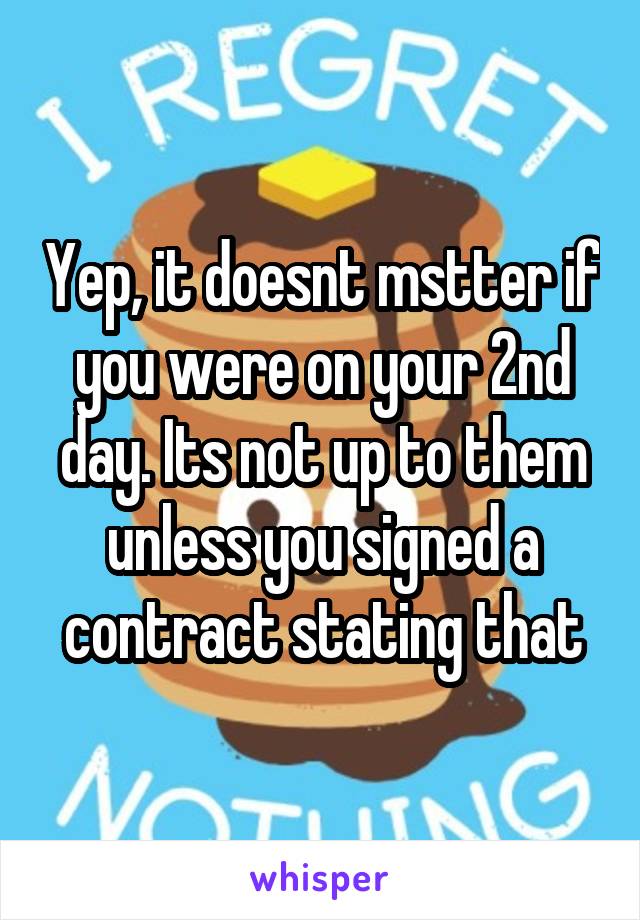 Yep, it doesnt mstter if you were on your 2nd day. Its not up to them unless you signed a contract stating that