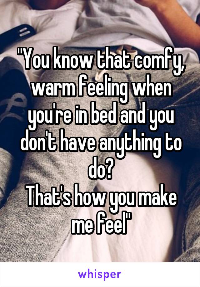 "You know that comfy, warm feeling when you're in bed and you don't have anything to do?
That's how you make me feel"