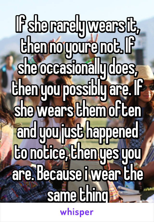 If she rarely wears it, then no youre not. If she occasionally does, then you possibly are. If she wears them often and you just happened to notice, then yes you are. Because i wear the same thing