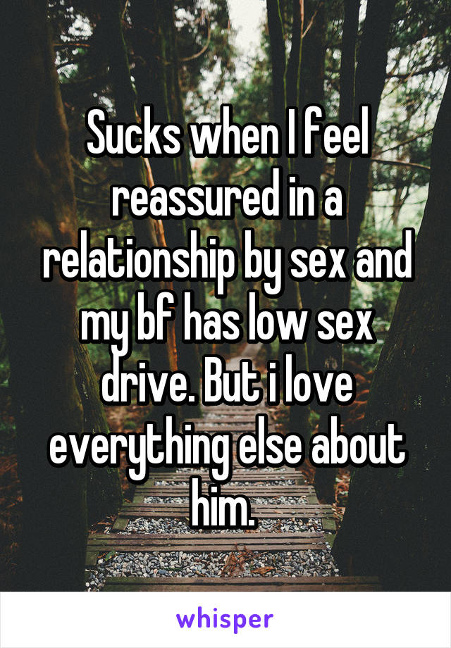 Sucks when I feel reassured in a relationship by sex and my bf has low sex drive. But i love everything else about him. 