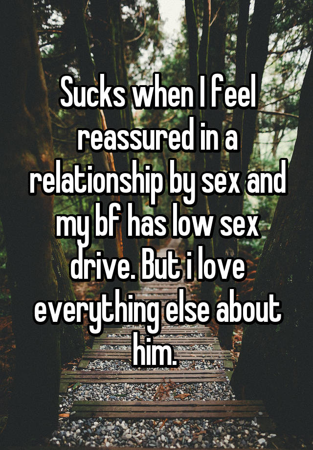 Sucks when I feel reassured in a relationship by sex and my bf has low sex drive. But i love everything else about him. 