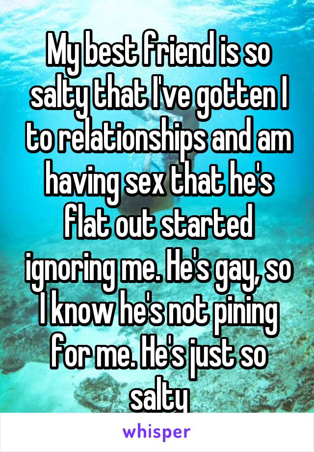 My best friend is so salty that I've gotten I to relationships and am having sex that he's flat out started ignoring me. He's gay, so I know he's not pining for me. He's just so salty