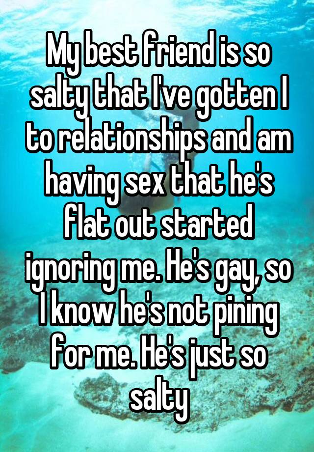 My best friend is so salty that I've gotten I to relationships and am having sex that he's flat out started ignoring me. He's gay, so I know he's not pining for me. He's just so salty