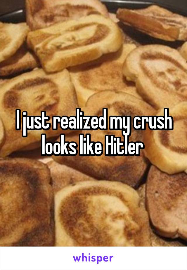 I just realized my crush looks like Hitler 