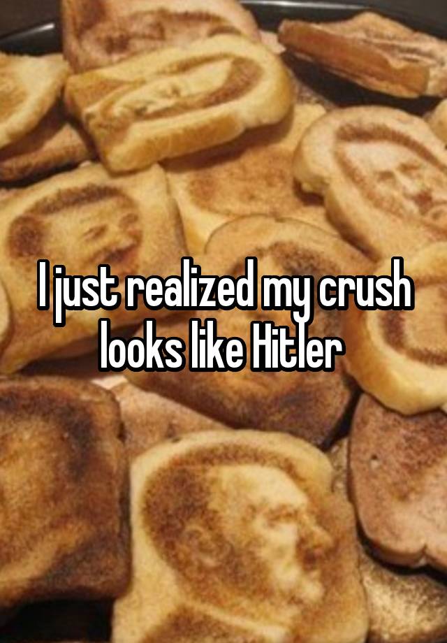 I just realized my crush looks like Hitler 