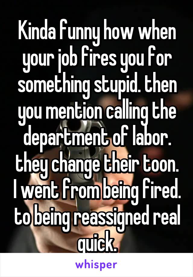 Kinda funny how when your job fires you for something stupid. then you mention calling the department of labor. they change their toon. I went from being fired. to being reassigned real quick.