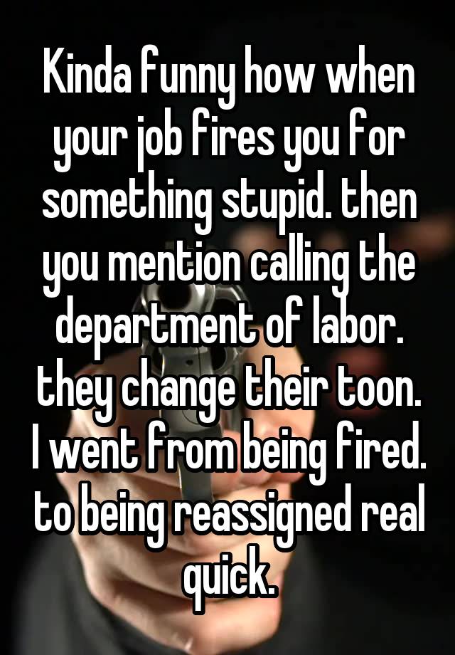 Kinda funny how when your job fires you for something stupid. then you mention calling the department of labor. they change their toon. I went from being fired. to being reassigned real quick.