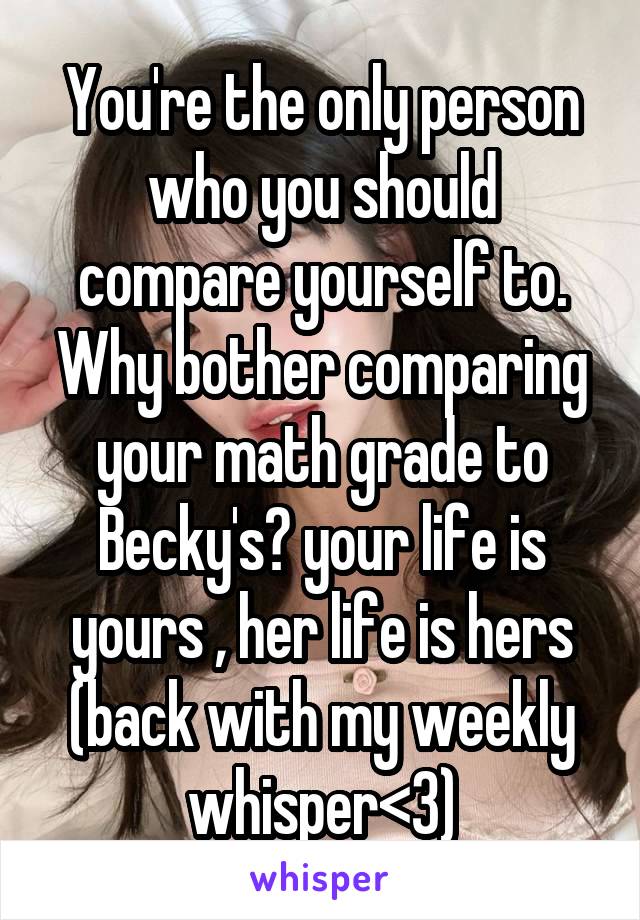 You're the only person who you should compare yourself to. Why bother comparing your math grade to Becky's? your life is yours , her life is hers
(back with my weekly whisper<3)