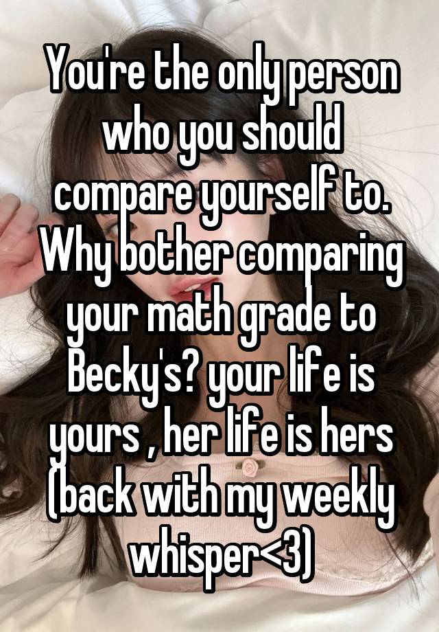 You're the only person who you should compare yourself to. Why bother comparing your math grade to Becky's? your life is yours , her life is hers
(back with my weekly whisper<3)