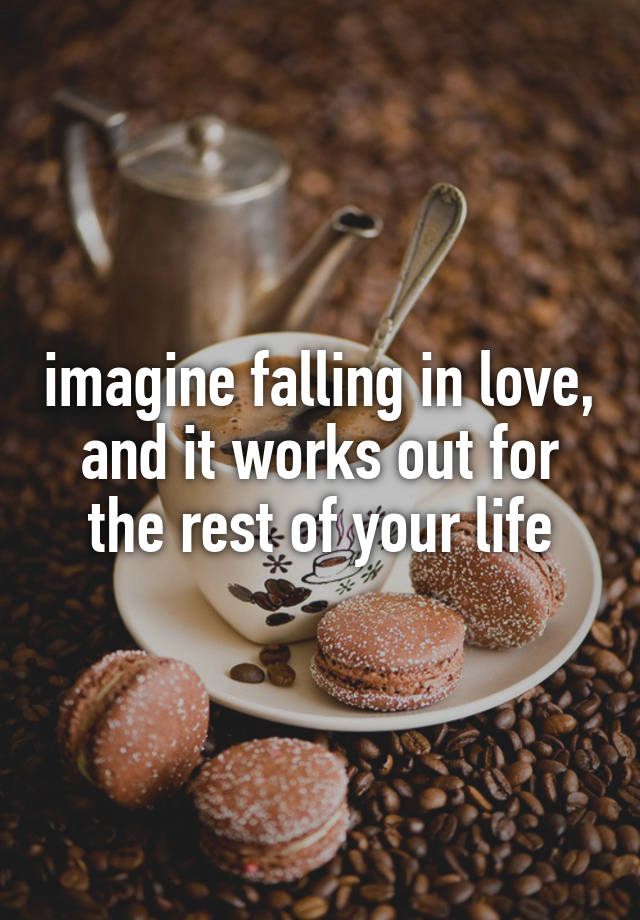 imagine falling in love, and it works out for the rest of your life