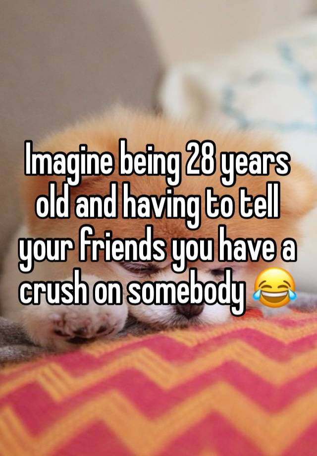 Imagine being 28 years old and having to tell your friends you have a crush on somebody 😂