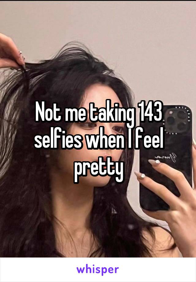 Not me taking 143 selfies when I feel pretty