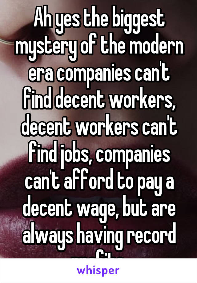 Ah yes the biggest mystery of the modern era companies can't find decent workers, decent workers can't find jobs, companies can't afford to pay a decent wage, but are always having record profits.