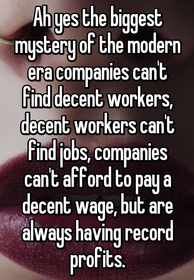 Ah yes the biggest mystery of the modern era companies can't find decent workers, decent workers can't find jobs, companies can't afford to pay a decent wage, but are always having record profits.