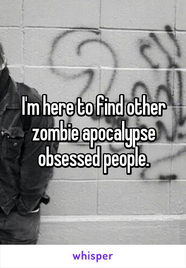 I'm here to find other zombie apocalypse obsessed people.