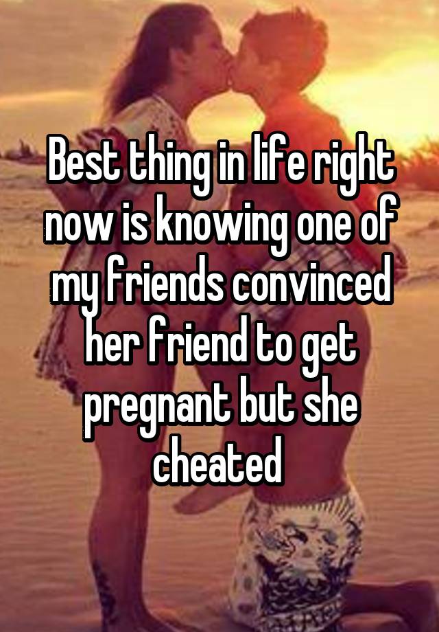 Best thing in life right now is knowing one of my friends convinced her friend to get pregnant but she cheated 