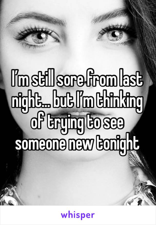 I’m still sore from last night… but I’m thinking of trying to see someone new tonight 