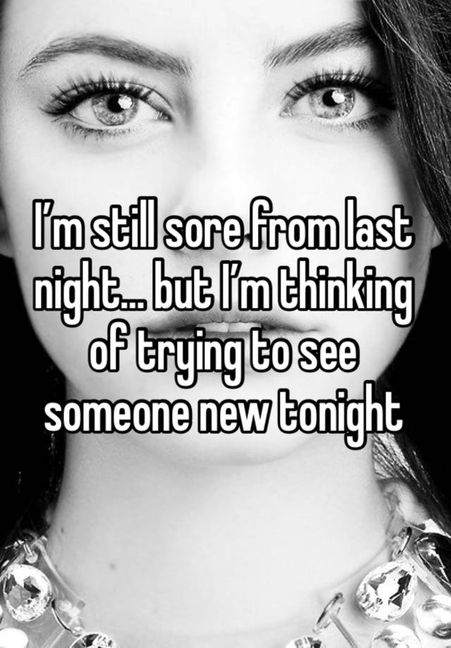 I’m still sore from last night… but I’m thinking of trying to see someone new tonight 