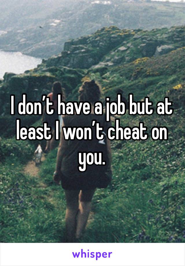 I don’t have a job but at least I won’t cheat on you.