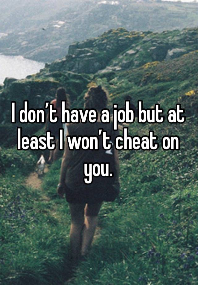 I don’t have a job but at least I won’t cheat on you.