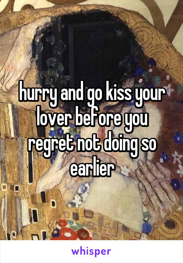 hurry and go kiss your lover before you regret not doing so earlier