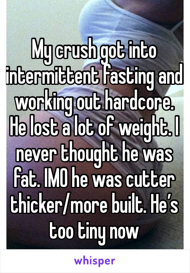 My crush got into intermittent fasting and working out hardcore. He lost a lot of weight. I never thought he was fat. IMO he was cutter thicker/more built. He’s too tiny now